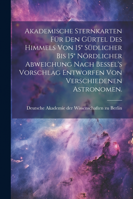 Akademische Sternkarten für den Gürtel des Himmels von 15° südlicher bis 15° nördlicher Abweichung nach Bessel’s Vorschlag entworfen von verschiedenen Astronomen.