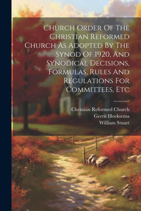 Church Order Of The Christian Reformed Church As Adopted By The Synod Of 1920, And Synodical Decisions, Formulas, Rules And Regulations For Committees, Etc