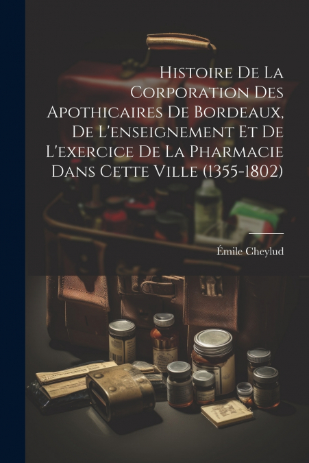 Histoire De La Corporation Des Apothicaires De Bordeaux, De L’enseignement Et De L’exercice De La Pharmacie Dans Cette Ville (1355-1802)