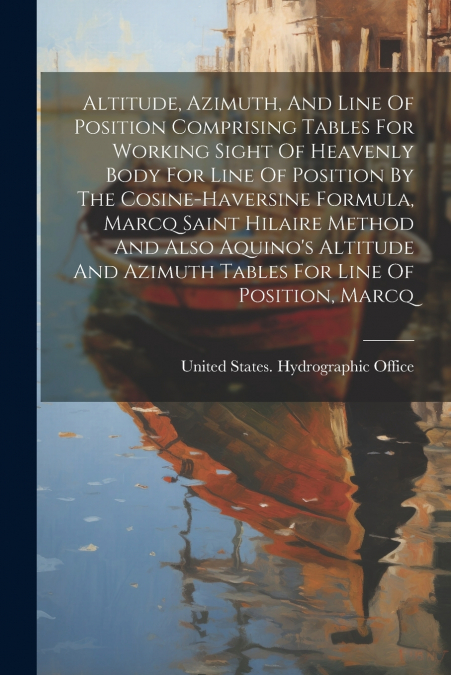 Altitude, Azimuth, And Line Of Position Comprising Tables For Working Sight Of Heavenly Body For Line Of Position By The Cosine-haversine Formula, Marcq Saint Hilaire Method And Also Aquino’s Altitude