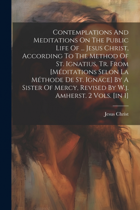 Contemplations And Meditations On The Public Life Of ... Jesus Christ, According To The Method Of St. Ignatius, Tr. From [méditations Selon La Méthode De St. Ignace] By A Sister Of Mercy, Revised By W