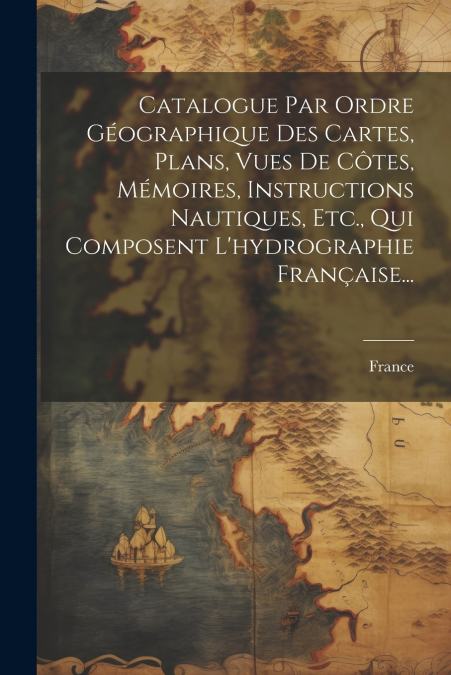 Catalogue Par Ordre Géographique Des Cartes, Plans, Vues De Côtes, Mémoires, Instructions Nautiques, Etc., Qui Composent L’hydrographie Française...