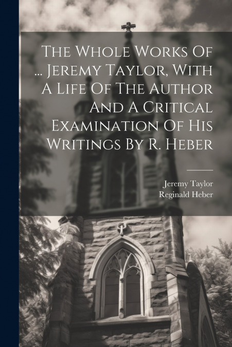 The Whole Works Of ... Jeremy Taylor, With A Life Of The Author And A Critical Examination Of His Writings By R. Heber