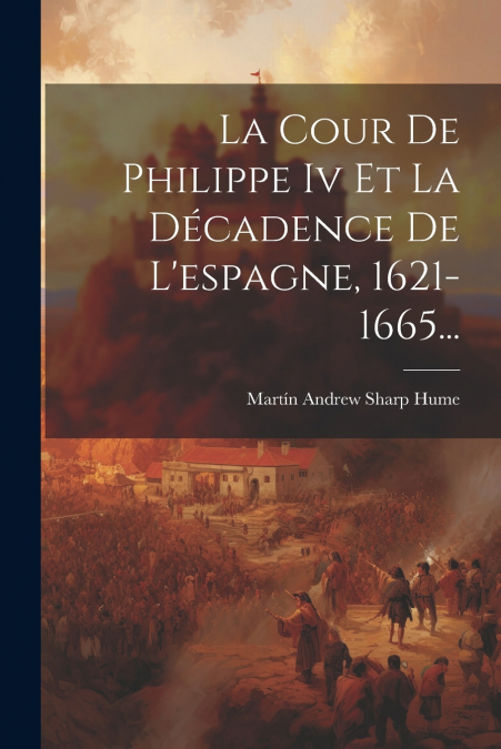 La Cour De Philippe Iv Et La Décadence De L’espagne, 1621-1665...