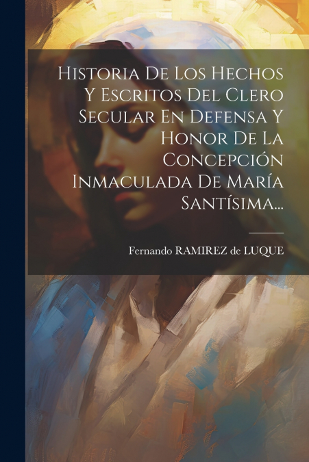 Historia De Los Hechos Y Escritos Del Clero Secular En Defensa Y Honor De La Concepción Inmaculada De María Santísima...