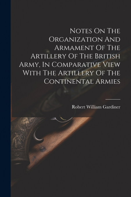 Notes On The Organization And Armament Of The Artillery Of The British Army, In Comparative View With The Artillery Of The Continental Armies