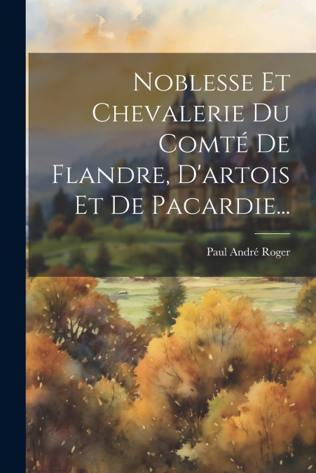 Noblesse Et Chevalerie Du Comté De Flandre, D’artois Et De Pacardie...