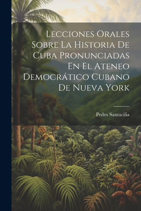Lecciones Orales Sobre La Historia De Cuba Pronunciadas En El Ateneo Democrático Cubano De Nueva York