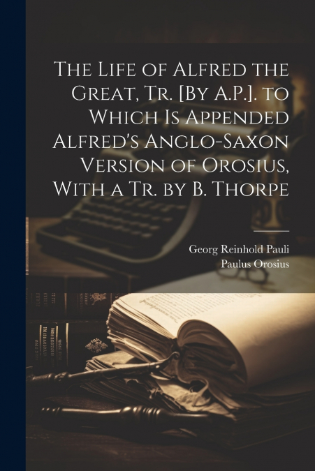 The Life of Alfred the Great, Tr. [By A.P.]. to Which Is Appended Alfred’s Anglo-Saxon Version of Orosius, With a Tr. by B. Thorpe