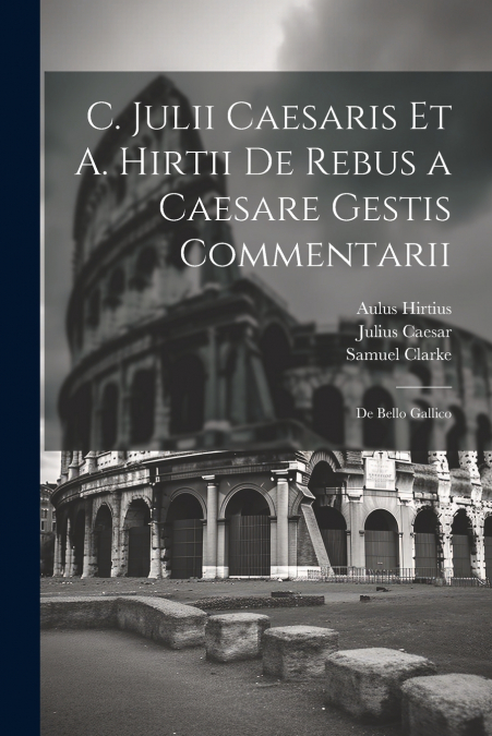 C. Julii Caesaris Et A. Hirtii De Rebus a Caesare Gestis Commentarii