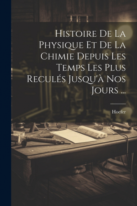 Histoire De La Physique Et De La Chimie Depuis Les Temps Les Plus Reculés Jusqu’à Nos Jours ...