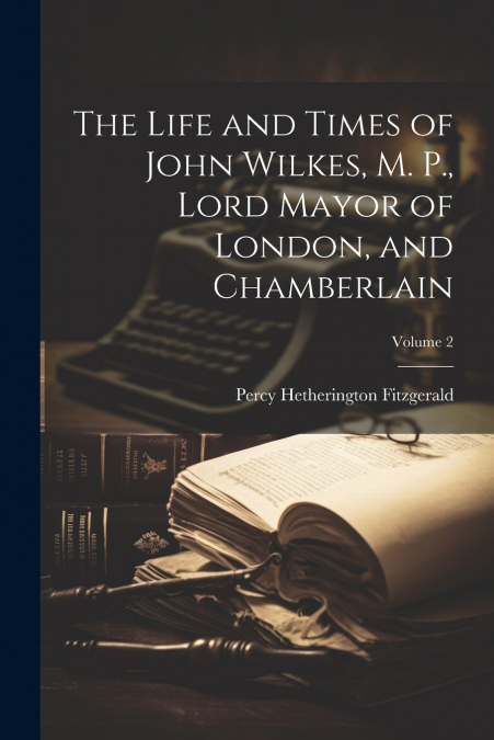 The Life and Times of John Wilkes, M. P., Lord Mayor of London, and Chamberlain; Volume 2