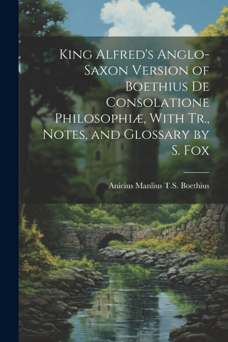 King Alfred’s Anglo-Saxon Version of Boethius De Consolatione Philosophiæ, With Tr., Notes, and Glossary by S. Fox