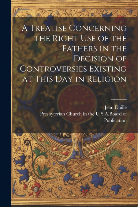 A Treatise Concerning the Right Use of the Fathers in the Decision of Controversies Existing at This Day in Religion