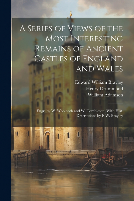 A Series of Views of the Most Interesting Remains of Ancient Castles of England and Wales; Engr. by W. Woolnoth and W. Tombleson, With Hist. Descriptions by E.W. Brayley