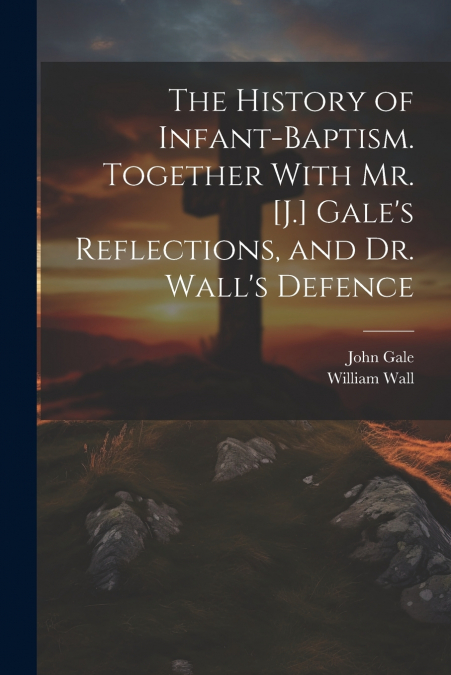 The History of Infant-Baptism. Together With Mr. [J.] Gale’s Reflections, and Dr. Wall’s Defence