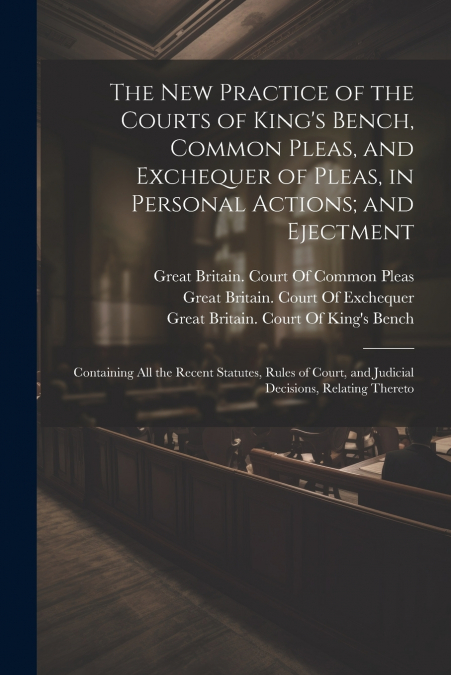 The New Practice of the Courts of King’s Bench, Common Pleas, and Exchequer of Pleas, in Personal Actions; and Ejectment
