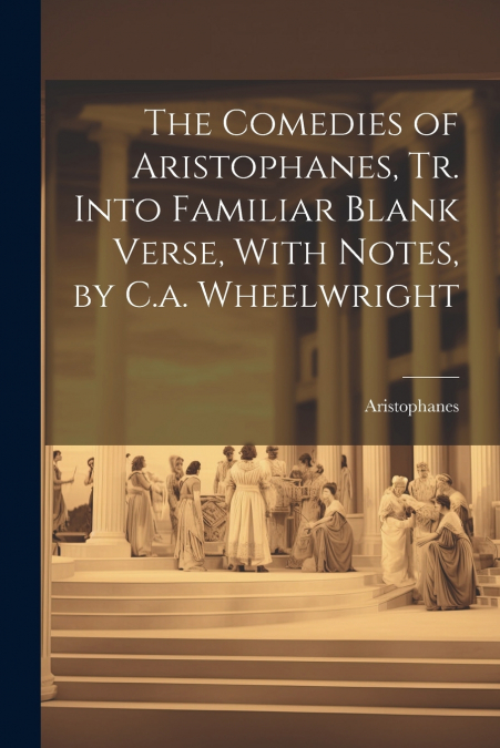 The Comedies of Aristophanes, Tr. Into Familiar Blank Verse, With Notes, by C.a. Wheelwright