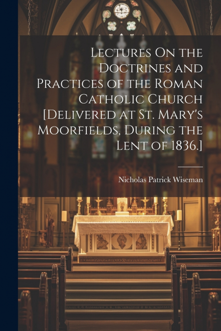 Lectures On the Doctrines and Practices of the Roman Catholic Church [Delivered at St. Mary’s Moorfields, During the Lent of 1836.]