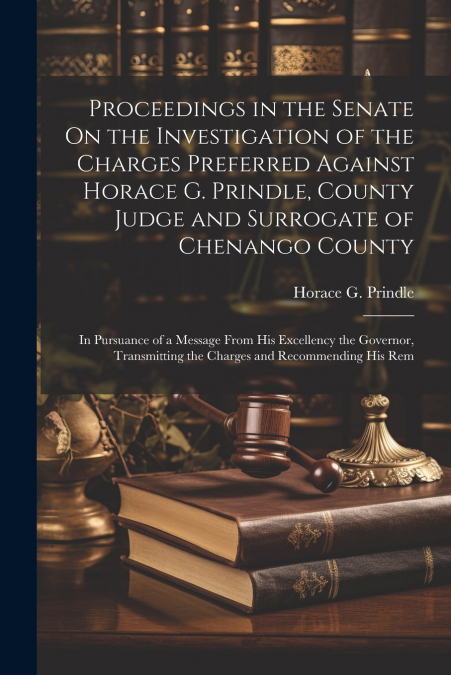Proceedings in the Senate On the Investigation of the Charges Preferred Against Horace G. Prindle, County Judge and Surrogate of Chenango County