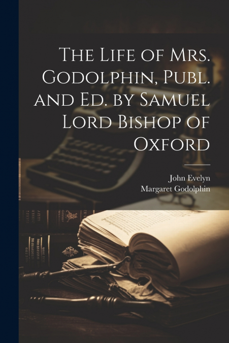 The Life of Mrs. Godolphin, Publ. and Ed. by Samuel Lord Bishop of Oxford
