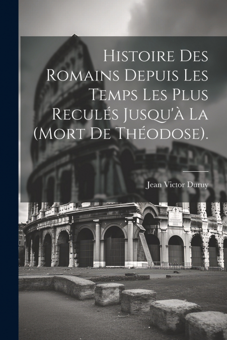 Histoire Des Romains Depuis Les Temps Les Plus Reculés Jusqu’à La (Mort De Théodose).