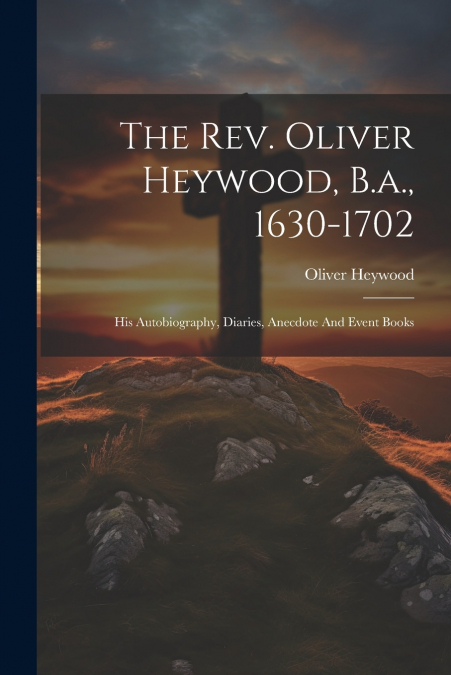 The Rev. Oliver Heywood, B.a., 1630-1702