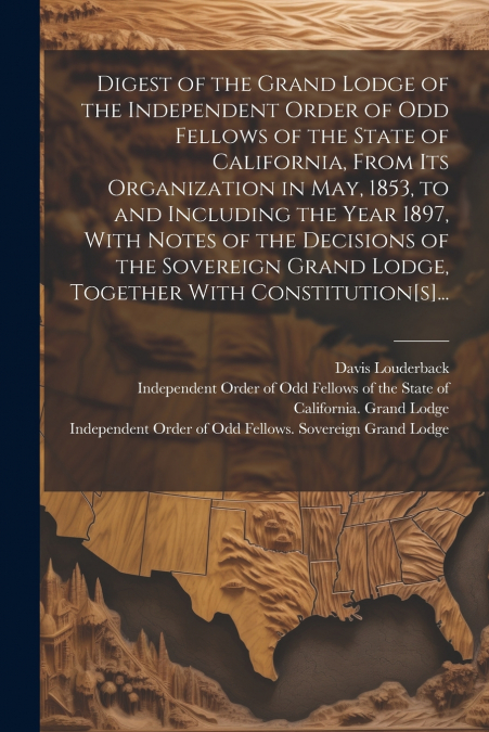Digest of the Grand Lodge of the Independent Order of Odd Fellows of the State of California, From Its Organization in May, 1853, to and Including the Year 1897, With Notes of the Decisions of the Sov