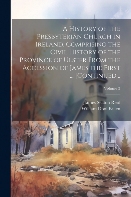A History of the Presbyterian Church in Ireland, Comprising the Civil History of the Province of Ulster From the Accession of James the First ... [continued ..; Volume 3