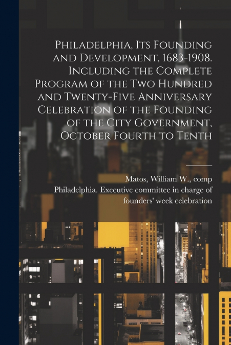 Philadelphia, Its Founding and Development, 1683-1908. Including the Complete Program of the Two Hundred and Twenty-five Anniversary Celebration of the Founding of the City Government, October Fourth 