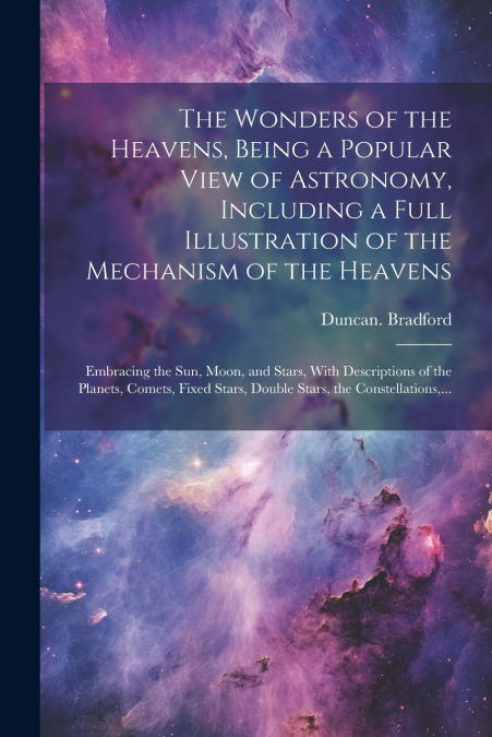 The Wonders of the Heavens, Being a Popular View of Astronomy, Including a Full Illustration of the Mechanism of the Heavens; Embracing the Sun, Moon, and Stars, With Descriptions of the Planets, Come