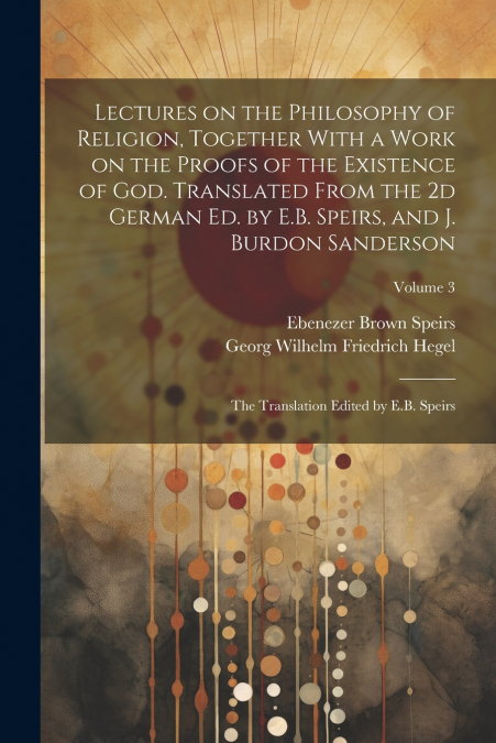 Lectures on the Philosophy of Religion, Together With a Work on the Proofs of the Existence of God. Translated From the 2d German Ed. by E.B. Speirs, and J. Burdon Sanderson