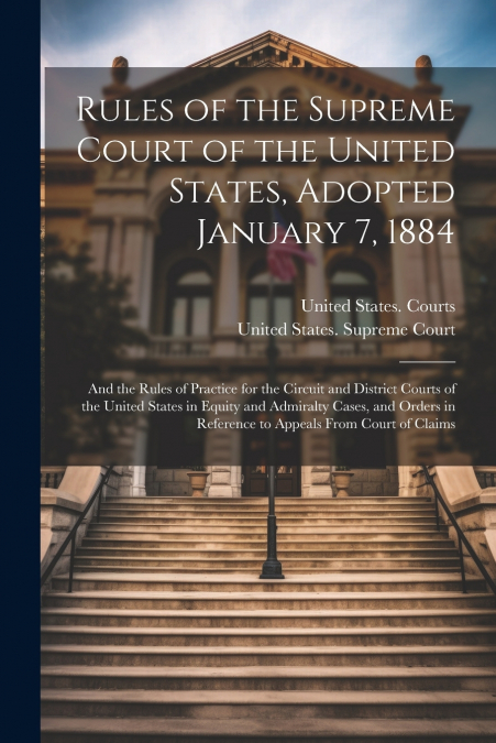 Rules of the Supreme Court of the United States, Adopted January 7, 1884 ; and the Rules of Practice for the Circuit and District Courts of the United States in Equity and Admiralty Cases, and Orders 