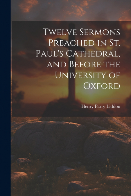 Twelve Sermons Preached in St. Paul’s Cathedral, and Before the University of Oxford