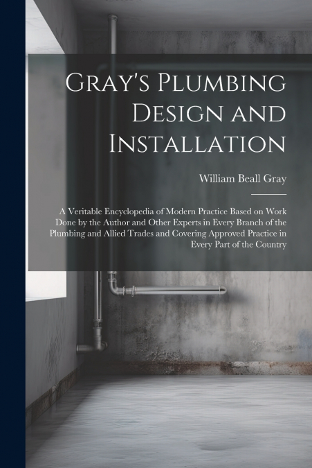Gray’s Plumbing Design and Installation; a Veritable Encyclopedia of Modern Practice Based on Work Done by the Author and Other Experts in Every Branch of the Plumbing and Allied Trades and Covering A