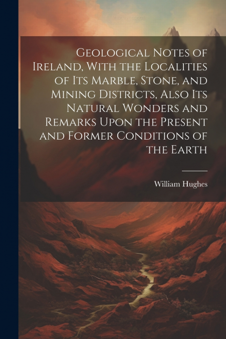 Geological Notes of Ireland, With the Localities of Its Marble, Stone, and Mining Districts, Also Its Natural Wonders and Remarks Upon the Present and Former Conditions of the Earth