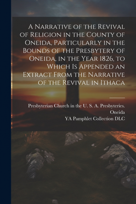 A Narrative of the Revival of Religion in the County of Oneida, Particularly in the Bounds of the Presbytery of Oneida, in the Year 1826, to Which is Appended an Extract From the Narrative of the Revi