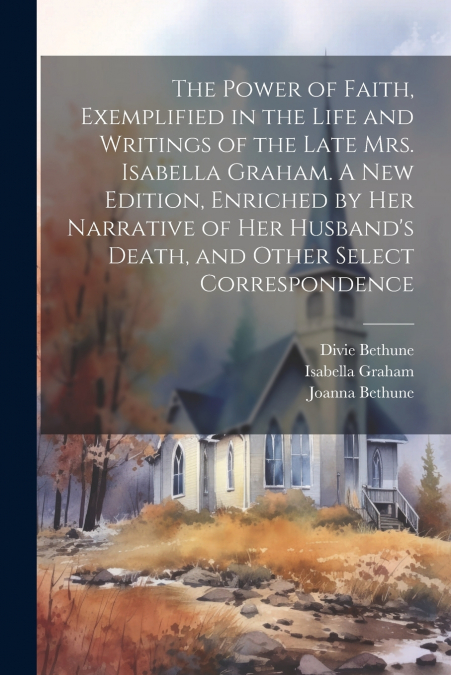 The Power of Faith, Exemplified in the Life and Writings of the Late Mrs. Isabella Graham. A New Edition, Enriched by Her Narrative of Her Husband’s Death, and Other Select Correspondence