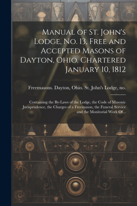 Manual of St. John’s Lodge, No. 13, Free and Accepted Masons of Dayton, Ohio. Chartered January 10, 1812; Containing the By-laws of the Lodge, the Code of Masonic Jurisprudence, the Charges of a Freem