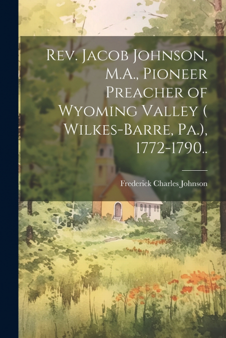 Rev. Jacob Johnson, M.A., Pioneer Preacher of Wyoming Valley ( Wilkes-Barre, Pa.), 1772-1790..