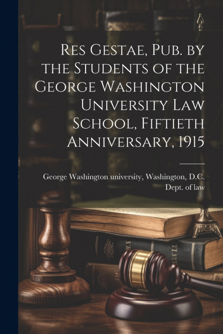 Res Gestae, Pub. by the Students of the George Washington University Law School, Fiftieth Anniversary, 1915