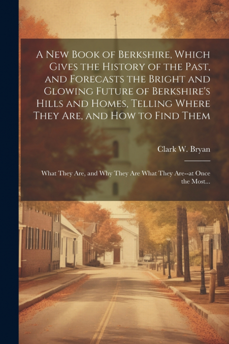A New Book of Berkshire, Which Gives the History of the Past, and Forecasts the Bright and Glowing Future of Berkshire’s Hills and Homes, Telling Where They Are, and How to Find Them; What They Are, a