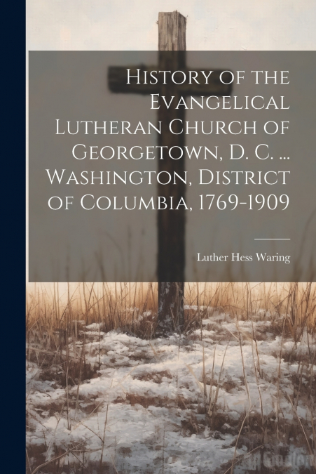 History of the Evangelical Lutheran Church of Georgetown, D. C. ... Washington, District of Columbia, 1769-1909