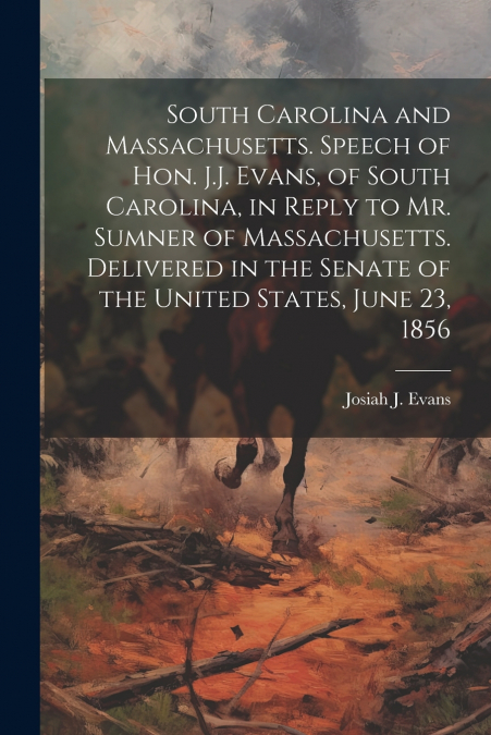 South Carolina and Massachusetts. Speech of Hon. J.J. Evans, of South Carolina, in Reply to Mr. Sumner of Massachusetts. Delivered in the Senate of the United States, June 23, 1856