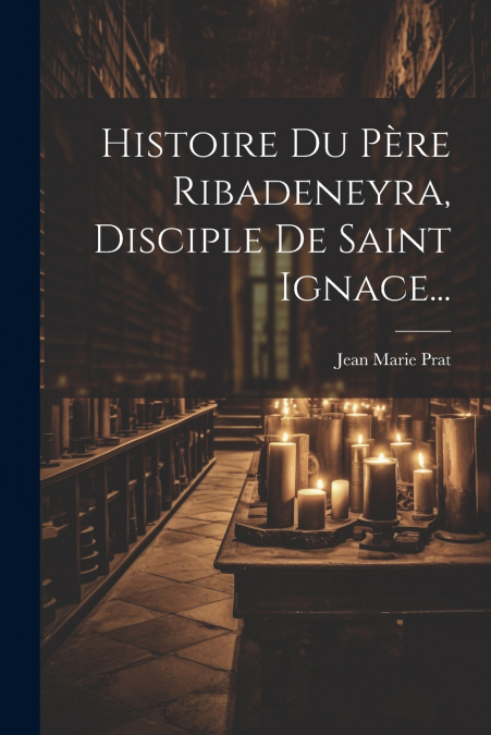 Histoire Du Père Ribadeneyra, Disciple De Saint Ignace...