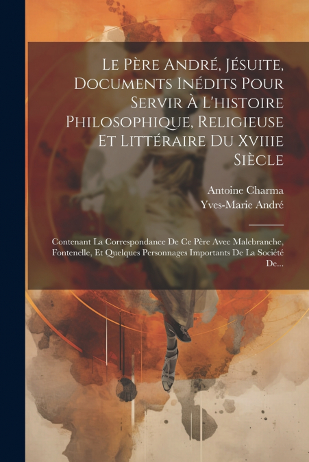 Le Père André, Jésuite, Documents Inédits Pour Servir À L’histoire Philosophique, Religieuse Et Littéraire Du Xviiie Siècle