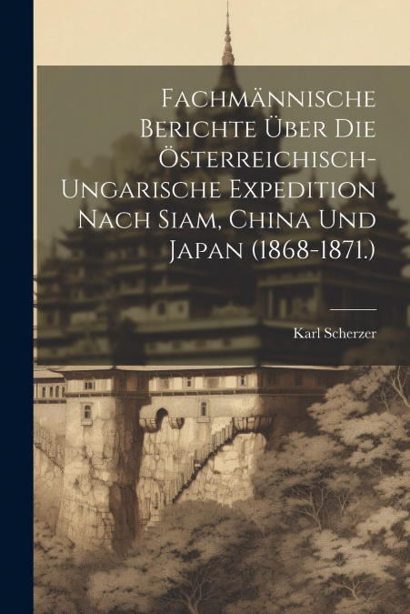 Fachmännische Berichte Über Die Österreichisch-Ungarische Expedition Nach Siam, China Und Japan (1868-1871.)