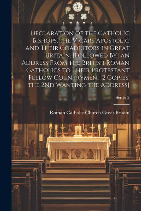 Declaration of the Catholic Bishops, the Vicars Apostolic and Their Coadjutors in Great Britain. [Followed By] an Address From the British Roman Catholics to Their Protestant Fellow Countrymen. [2 Cop