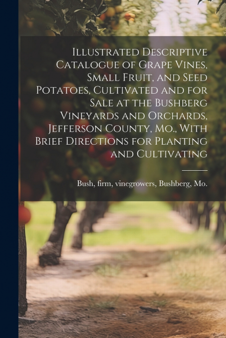 Illustrated Descriptive Catalogue of Grape Vines, Small Fruit, and Seed Potatoes, Cultivated and for Sale at the Bushberg Vineyards and Orchards, Jefferson County, Mo., With Brief Directions for Plant
