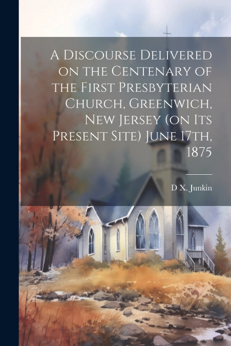 A Discourse Delivered on the Centenary of the First Presbyterian Church, Greenwich, New Jersey (on its Present Site) June 17th, 1875